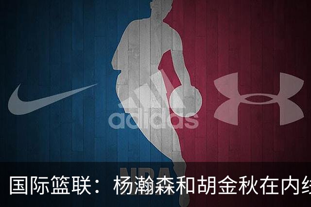 国际篮联：杨瀚森和胡金秋在内线站稳脚跟 中国队篮板和内线得分将压倒对手